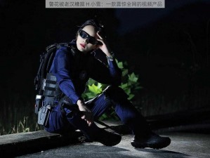 警花被老汉糟蹋 H 小雪：一款震惊全网的视频产品