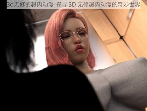 3d无修的超肉动漫;探寻 3D 无修超肉动漫的奇妙世界