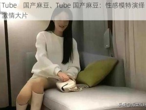 Tube    国产麻豆、Tube 国产麻豆：性感模特演绎激情大片