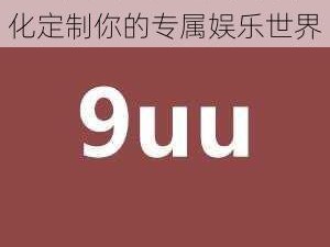 9uu，有你有我足矣个性化定制你的专属娱乐世界