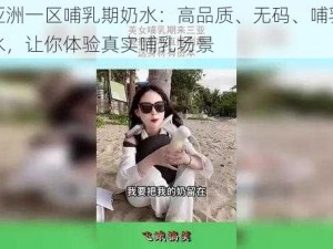 无码亚洲一区哺乳期奶水：高品质、无码、哺乳期女性奶水，让你体验真实哺乳场景