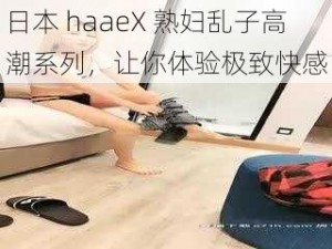 日本 haaeX 熟妇乱子高潮系列，让你体验极致快感