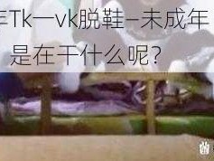 末成年Tk一vk脱鞋—未成年 Tk-vk 脱鞋，是在干什么呢？