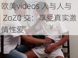 欧美videos 人与人与 ZoZ0 交：享受真实激情性爱