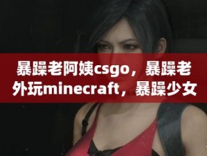 暴躁老阿姨CSGO最新版本 暴躁老阿姨 CSGO 最新版本：你敢挑战吗？