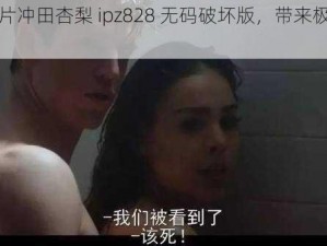 成人影片冲田杏梨 ipz828 无码破坏版，带来极致视觉体验