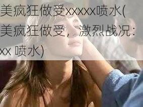 欧美疯狂做受xxxxx喷水(欧美疯狂做受，激烈战况：xxxxxx 喷水)