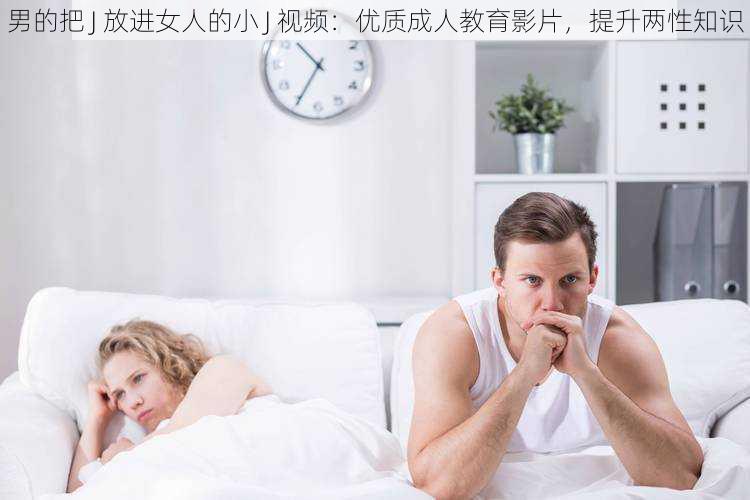 男的把 J 放进女人的小 J 视频：优质成人教育影片，提升两性知识