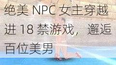 绝美 NPC 女主穿越进 18 禁游戏，邂逅百位美男