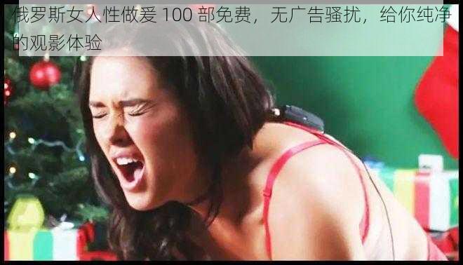 俄罗斯女人性做爰 100 部免费，无广告骚扰，给你纯净的观影体验