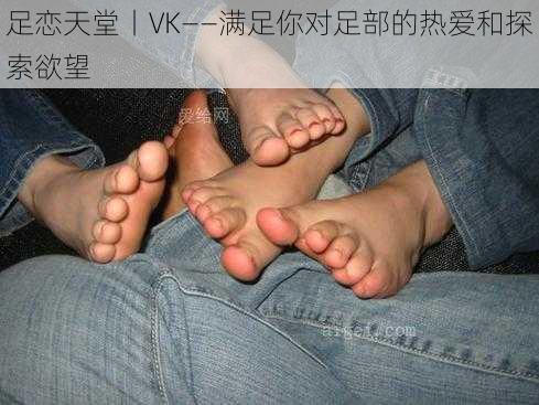 足恋天堂丨VK——满足你对足部的热爱和探索欲望