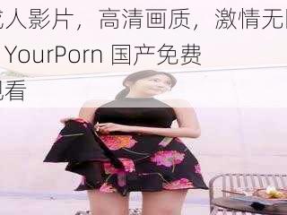 成人影片，高清画质，激情无限，YourPorn 国产免费观看