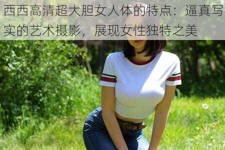 西西高清超大胆女人体的特点：逼真写实的艺术摄影，展现女性独特之美