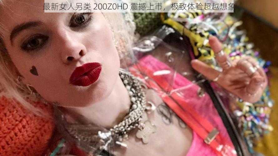 最新女人另类 200Z0HD 震撼上市，极致体验超越想象