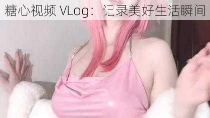 糖心视频 VLog：记录美好生活瞬间