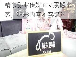 精东影业传媒 mv 震撼来袭，精彩内容不容错过