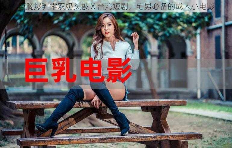 巨胸爆乳露双奶头被 X 台湾短剧，宅男必备的成人小电影