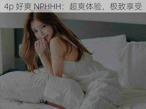 4p 好爽 NPHHH：超爽体验，极致享受