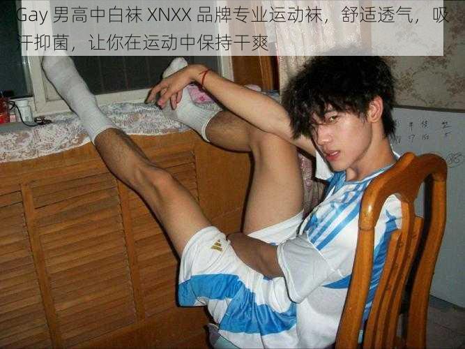 Gay 男高中白袜 XNXX 品牌专业运动袜，舒适透气，吸汗抑菌，让你在运动中保持干爽