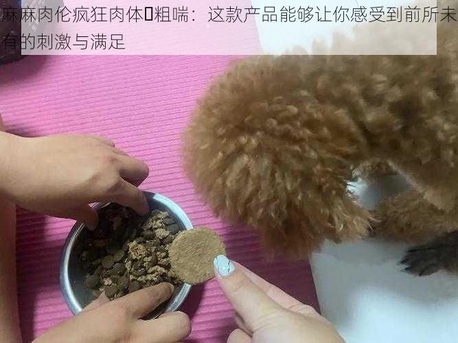 麻麻肉伦疯狂肉体⋯粗喘：这款产品能够让你感受到前所未有的刺激与满足