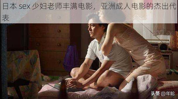 日本 sex 少妇老师丰满电影，亚洲成人电影的杰出代表