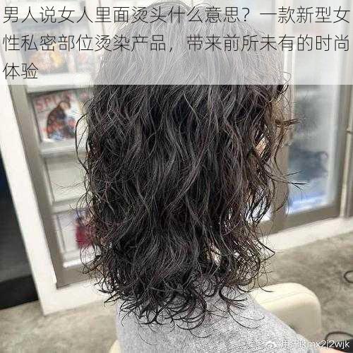 男人说女人里面烫头什么意思？一款新型女性私密部位烫染产品，带来前所未有的时尚体验