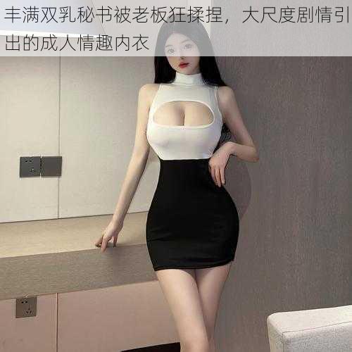 丰满双乳秘书被老板狂揉捏，大尺度剧情引出的成人情趣内衣