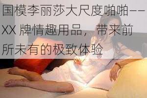 国模李丽莎大尺度啪啪——XX 牌情趣用品，带来前所未有的极致体验