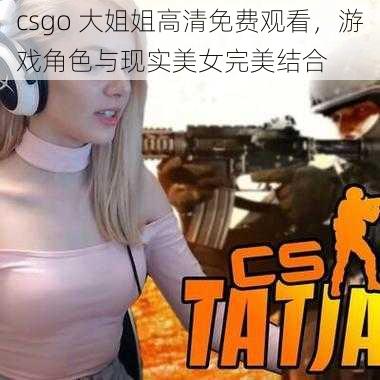 csgo 大姐姐高清免费观看，游戏角色与现实美女完美结合