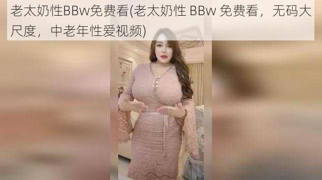 老太奶性BBw免费看(老太奶性 BBw 免费看，无码大尺度，中老年性爱视频)