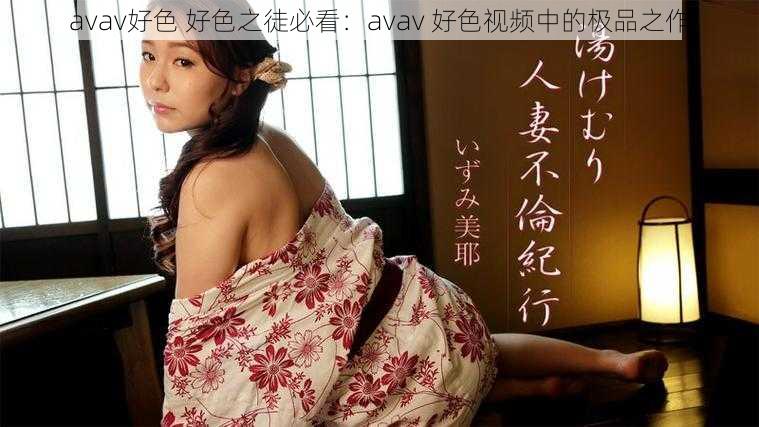 avav好色 好色之徒必看：avav 好色视频中的极品之作