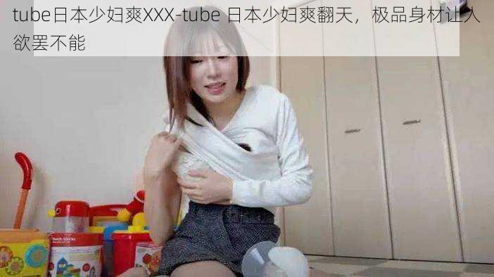 tube日本少妇爽XXX-tube 日本少妇爽翻天，极品身材让人欲罢不能