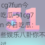 51cg7fun今日吃瓜-51cg7fun 今日吃瓜：这些娱乐八卦你不能错过