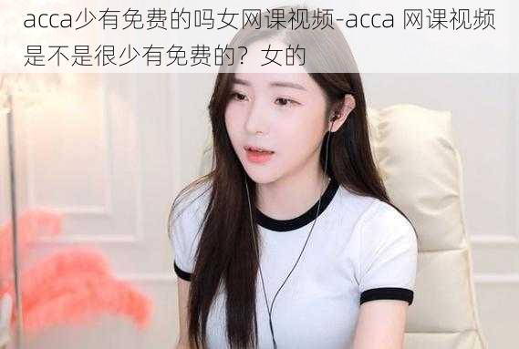 acca少有免费的吗女网课视频-acca 网课视频是不是很少有免费的？女的