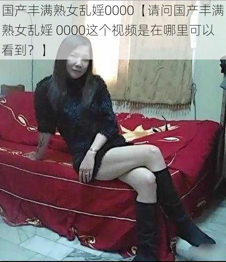 国产丰满熟女乱婬0000【请问国产丰满熟女乱婬 0000这个视频是在哪里可以看到？】