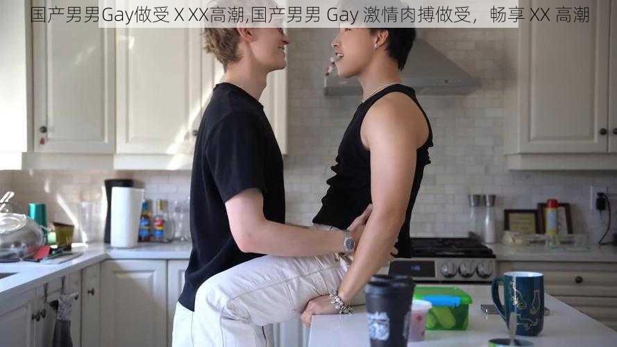 国产男男Gay做受ⅩXX高潮,国产男男 Gay 激情肉搏做受，畅享 XX 高潮