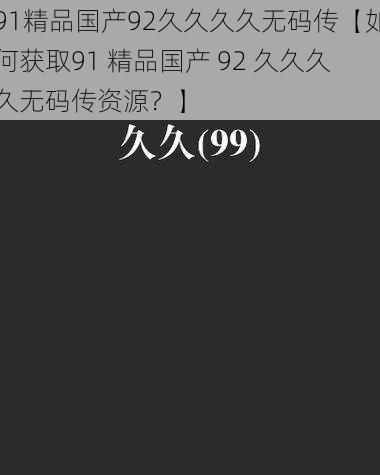 91精品国产92久久久久无码传【如何获取91 精品国产 92 久久久久无码传资源？】