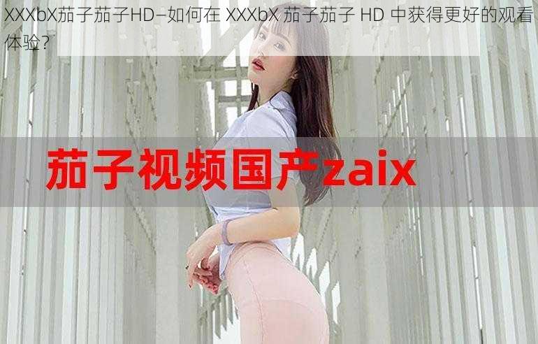 XXXbX茄子茄子HD—如何在 XXXbX 茄子茄子 HD 中获得更好的观看体验？