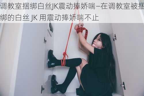 调教室捆绑白丝JK震动捧娇喘—在调教室被捆绑的白丝 JK 用震动捧娇喘不止