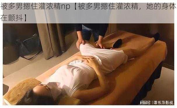 被多男摁住灌浓精np【被多男摁住灌浓精，她的身体在颤抖】