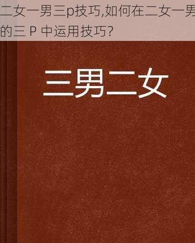 二女一男三p技巧,如何在二女一男的三 P 中运用技巧？