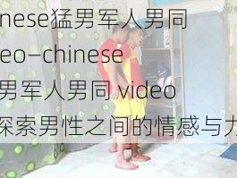 chinese猛男军人男同video—chinese 猛男军人男同 video：探索男性之间的情感与力量